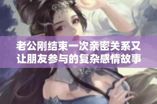 老公刚结束一次亲密关系又让朋友参与的复杂感情故事