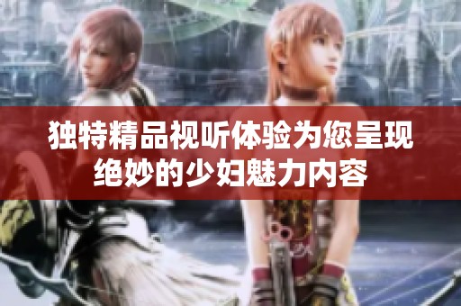 独特精品视听体验为您呈现绝妙的少妇魅力内容