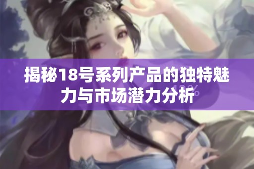 揭秘18号系列产品的独特魅力与市场潜力分析