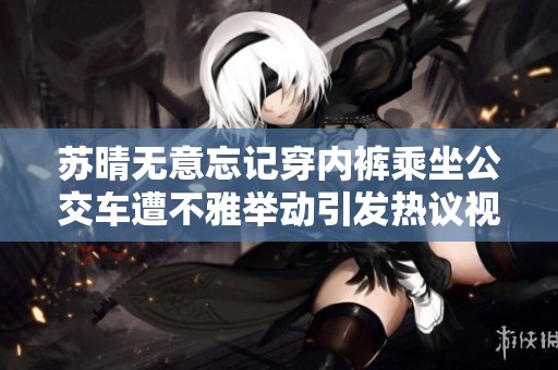 苏晴无意忘记穿内裤乘坐公交车遭不雅举动引发热议视频曝光
