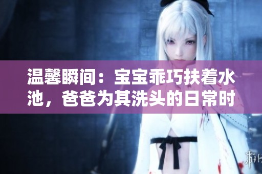 温馨瞬间：宝宝乖巧扶着水池，爸爸为其洗头的日常时光