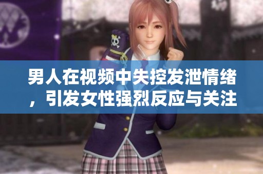 男人在视频中失控发泄情绪，引发女性强烈反应与关注
