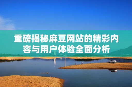 重磅揭秘麻豆网站的精彩内容与用户体验全面分析