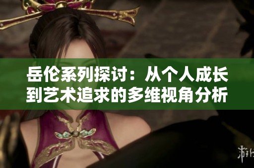 岳伦系列探讨：从个人成长到艺术追求的多维视角分析