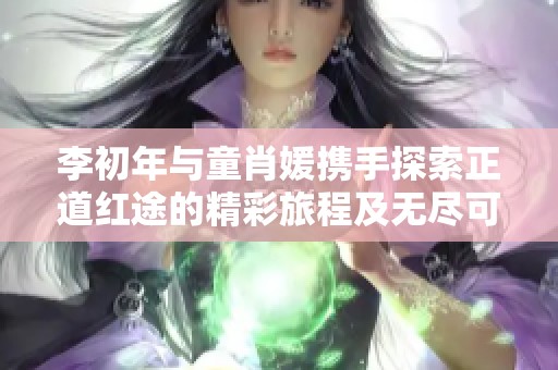李初年与童肖媛携手探索正道红途的精彩旅程及无尽可能免费阅读体验