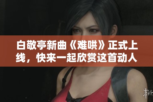 白敬亭新曲《难哄》正式上线，快来一起欣赏这首动人音乐作品