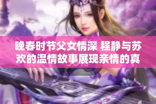 晚春时节父女情深 程静与苏欢的温情故事展现亲情的真谛
