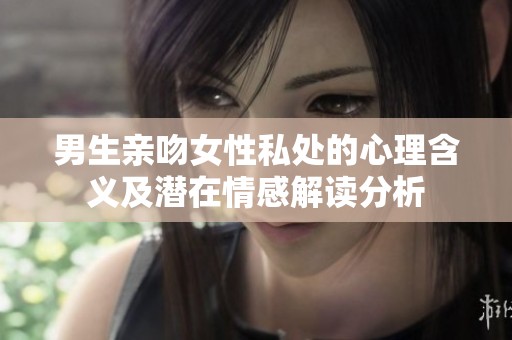 男生亲吻女性私处的心理含义及潜在情感解读分析