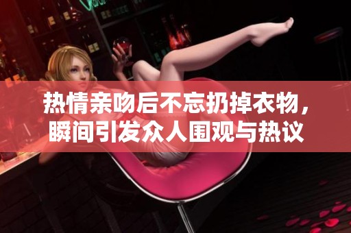 热情亲吻后不忘扔掉衣物，瞬间引发众人围观与热议