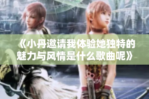 《小丹邀请我体验她独特的魅力与风情是什么歌曲呢》