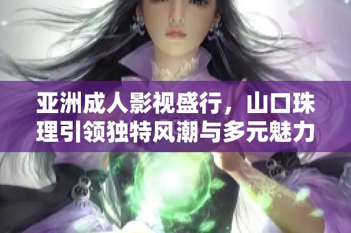 亚洲成人影视盛行，山口珠理引领独特风潮与多元魅力