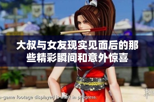 大叔与女友现实见面后的那些精彩瞬间和意外惊喜