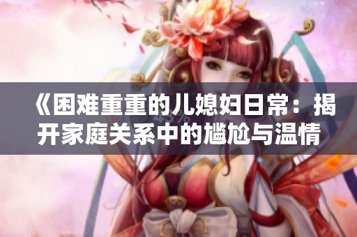 《困难重重的儿媳妇日常：揭开家庭关系中的尴尬与温情》