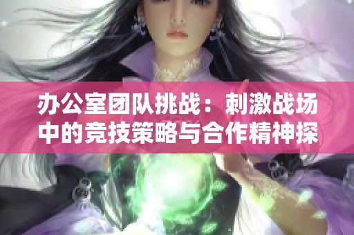 办公室团队挑战：刺激战场中的竞技策略与合作精神探讨