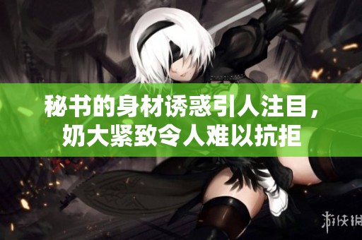 秘书的身材诱惑引人注目，奶大紧致令人难以抗拒