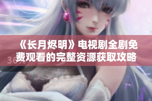 《长月烬明》电视剧全剧免费观看的完整资源获取攻略与资讯分享