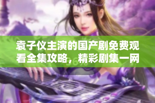 袁子仪主演的国产剧免费观看全集攻略，精彩剧集一网打尽