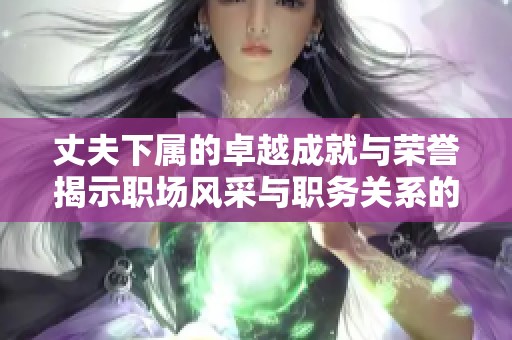 丈夫下属的卓越成就与荣誉揭示职场风采与职务关系的微妙平衡