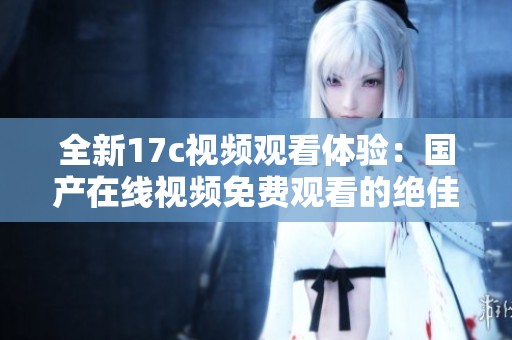 全新17c视频观看体验：国产在线视频免费观看的绝佳选择