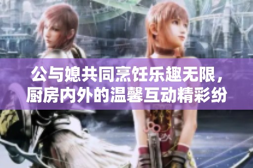 公与媳共同烹饪乐趣无限，厨房内外的温馨互动精彩纷呈