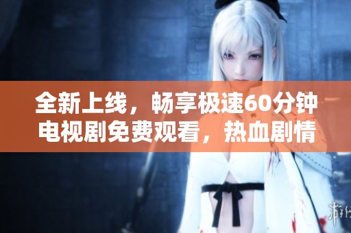 全新上线，畅享极速60分钟电视剧免费观看，热血剧情等你来体验！
