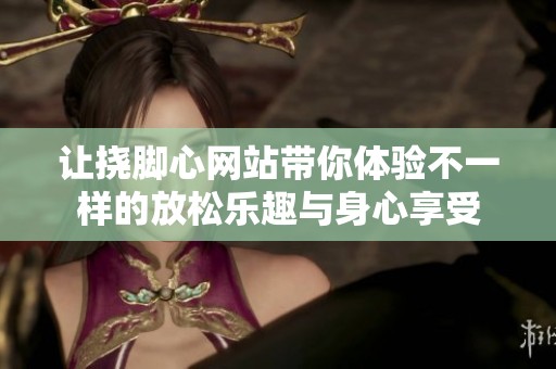 让挠脚心网站带你体验不一样的放松乐趣与身心享受