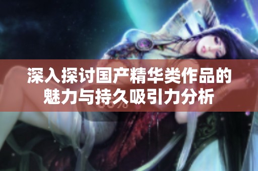 深入探讨国产精华类作品的魅力与持久吸引力分析