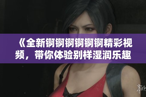 《全新锕锕锕锕锕锕精彩视频，带你体验别样湿润乐趣》