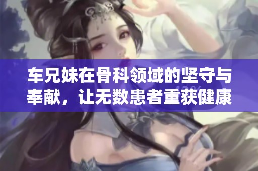 车兄妹在骨科领域的坚守与奉献，让无数患者重获健康与希望的故事