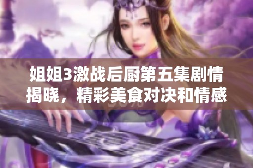 姐姐3激战后厨第五集剧情揭晓，精彩美食对决和情感碰撞引人注目