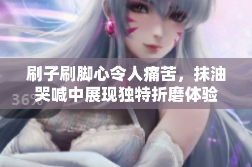 刷子刷脚心令人痛苦，抹油哭喊中展现独特折磨体验