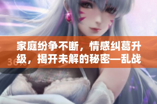 家庭纷争不断，情感纠葛升级，揭开未解的秘密—乱战第七集精彩回顾