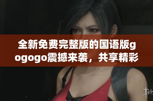 全新免费完整版的国语版gogogo震撼来袭，共享精彩无限体验
