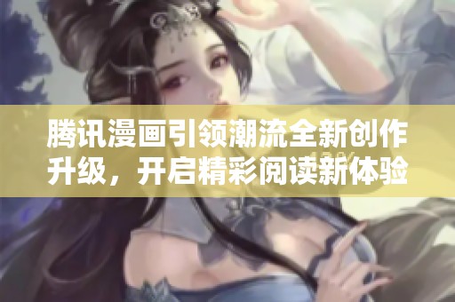 腾讯漫画引领潮流全新创作升级，开启精彩阅读新体验