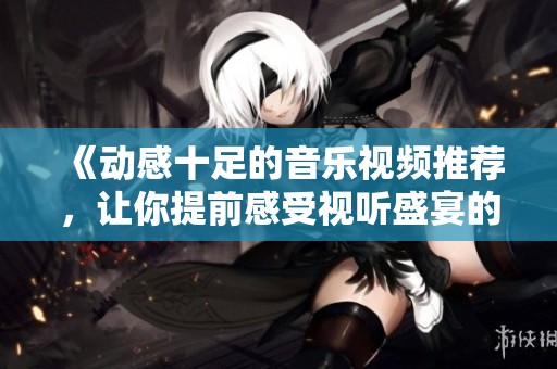 《动感十足的音乐视频推荐，让你提前感受视听盛宴的魅力》
