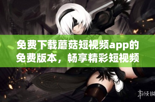 免费下载蘑菇短视频app的免费版本，畅享精彩短视频乐趣指南