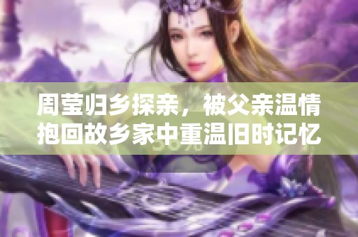 周莹归乡探亲，被父亲温情抱回故乡家中重温旧时记忆