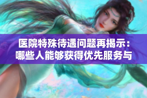 医院特殊待遇问题再揭示：哪些人能够获得优先服务与特权？
