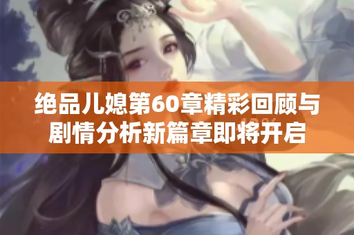 绝品儿媳第60章精彩回顾与剧情分析新篇章即将开启