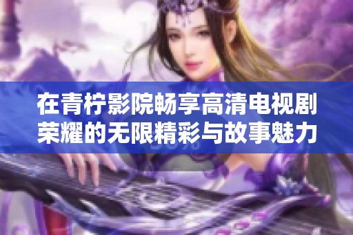 在青柠影院畅享高清电视剧荣耀的无限精彩与故事魅力