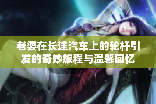 老婆在长途汽车上的轮杆引发的奇妙旅程与温馨回忆