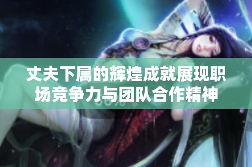 丈夫下属的辉煌成就展现职场竞争力与团队合作精神
