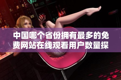中国哪个省份拥有最多的免费网站在线观看用户数量探究