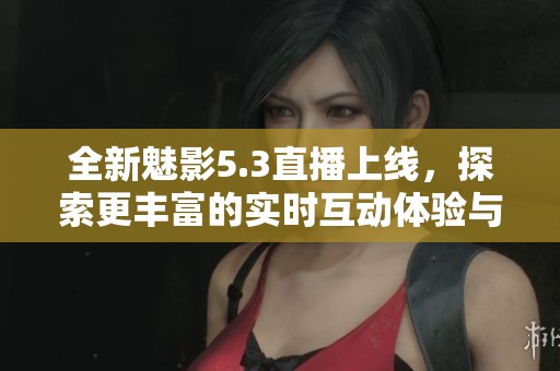全新魅影5.3直播上线，探索更丰富的实时互动体验与功能