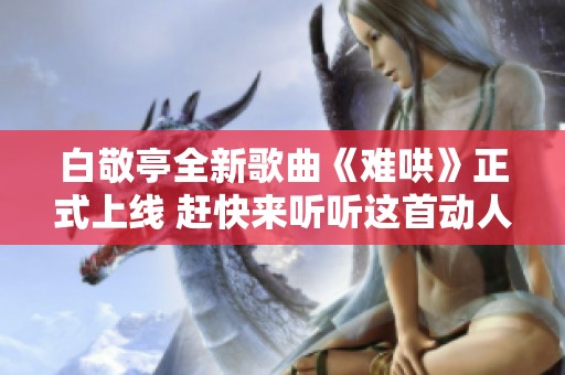 白敬亭全新歌曲《难哄》正式上线 赶快来听听这首动人旋律吧