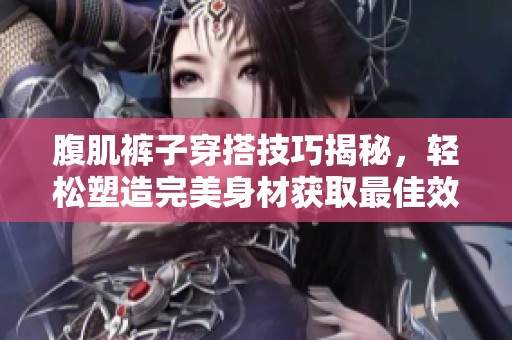 腹肌裤子穿搭技巧揭秘，轻松塑造完美身材获取最佳效果