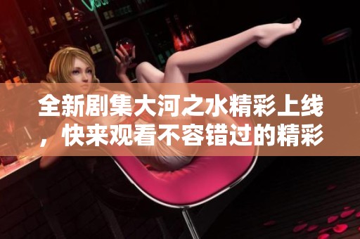 全新剧集大河之水精彩上线，快来观看不容错过的精彩剧情！