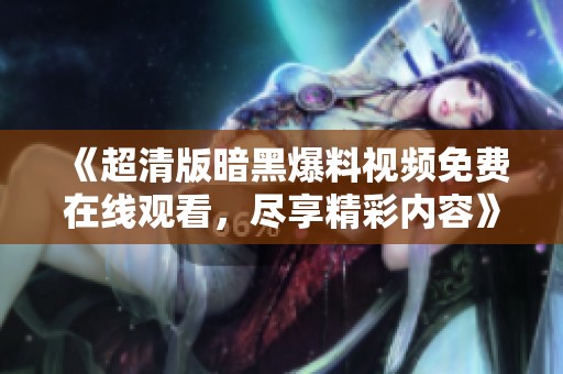 《超清版暗黑爆料视频免费在线观看，尽享精彩内容》