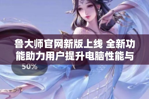 鲁大师官网新版上线 全新功能助力用户提升电脑性能与体验
