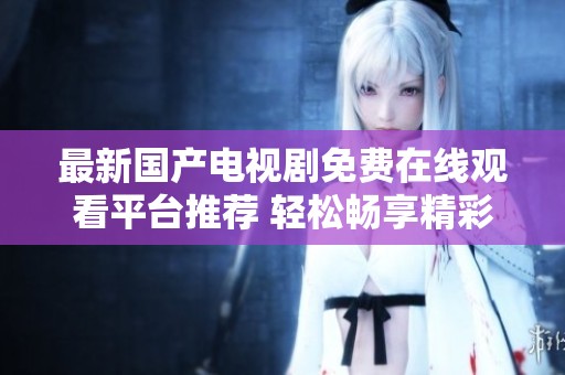 最新国产电视剧免费在线观看平台推荐 轻松畅享精彩剧集全集